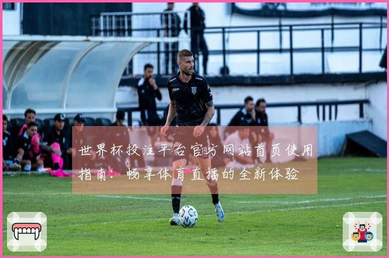 世界杯投注平台官方网站首页使用指南：畅享体育直播的全新体验