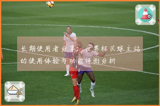 长期使用者分享：世界杯买球主站的使用体验与功能评测分析