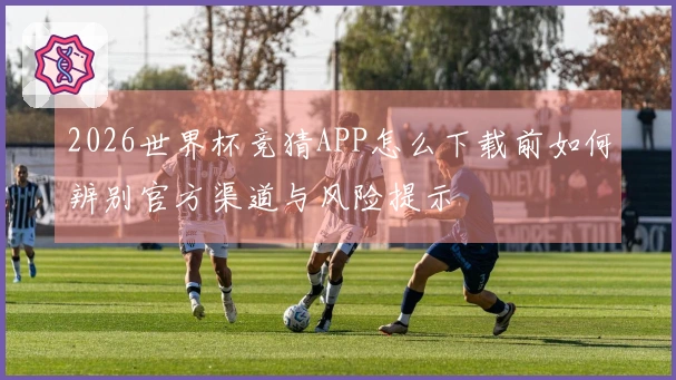 2026世界杯竞猜APP怎么下载前如何辨别官方渠道与风险提示